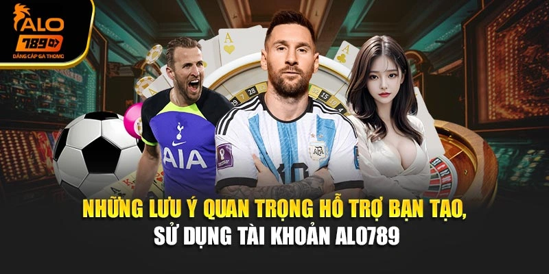 Những lưu ý quan trọng hỗ trợ bạn tạo, sử dụng tài khoản Alo789